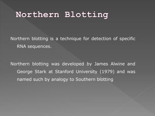 Northern blotting is a technique for detection of specific 
RNA sequences. 
Northern blotting was developed by James Alwine and 
George Stark at Stanford University (1979) and was 
named such by analogy to Southern blotting 
 