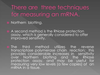  Northern blotting. 
 A second method is the RNase protection 
assay, which is generally considered to offer 
improved sensitivity. 
 The third method utilizes the reverse 
transcriptase polymerase chain reaction; this 
provides considerable increases in sensitivity 
over Northern blotting and the RNase 
protection assay, and may be useful for 
measuring very low levels (a few copies) of an 
mRNA in a tissue. 
 