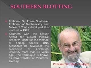  Professor Sir Edwin Southern, 
Professor of Biochemistry and 
Fellow of Trinity developed this 
method in 1975. 
 Southern won the Lasker 
Award for Clinical Medical 
Research prize for the method 
of finding specific DNA 
sequences he developed this 
procedure at Edinburgh 
University more than 30 years 
ago. The technique is known 
as DNA transfer or 'Southern 
blotting' 
Professor Sir Edwin Southern 
 