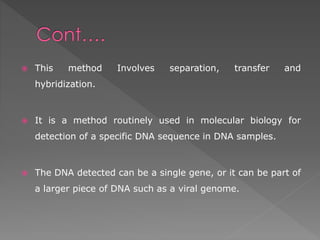  This method Involves separation, transfer and 
hybridization. 
 It is a method routinely used in molecular biology for 
detection of a specific DNA sequence in DNA samples. 
 The DNA detected can be a single gene, or it can be part of 
a larger piece of DNA such as a viral genome. 
 