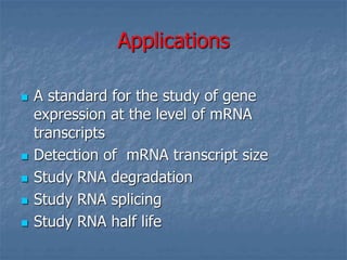 Applications
 A standard for the study of gene
expression at the level of mRNA
transcripts
 Detection of mRNA transcript size
 Study RNA degradation
 Study RNA splicing
 Study RNA half life
 