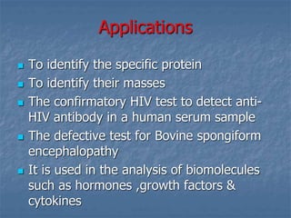 Applications
 To identify the specific protein
 To identify their masses
 The confirmatory HIV test to detect anti-
HIV antibody in a human serum sample
 The defective test for Bovine spongiform
encephalopathy
 It is used in the analysis of biomolecules
such as hormones ,growth factors &
cytokines
 