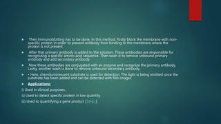  Then Immunoblotting has to be done. In this method, firstly block the membrane with non-
specific protein in order to prevent antibody from binding to the membrane where the
protein is not present
 After that primary antibody is added to the solution. These antibodies are responsible for
recognizing a specific amino-acid sequence. Then wash it to remove unbound primary
antibody and add secondary antibody
 Now these antibodies are conjugated with an enzyme and recognize the primary antibody.
Lastly, another wash is done to remove unbound secondary antibody.
 • Here, chemiluminescent substrate is used for detection. The light is being emitted once the
substrate has been added and can be detected with film imager.
 Applications:
i) Used in clinical purposes.
ii) Used to detect specific protein in low quantity.
iii) Used to quantifying a gene product [59-61].
 