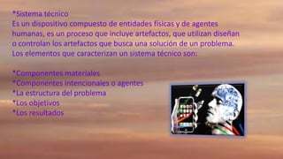 *Sistema técnico
Es un dispositivo compuesto de entidades físicas y de agentes
humanas, es un proceso que incluye artefactos, que utilizan diseñan
o controlan los artefactos que busca una solución de un problema.
Los elementos que caracterizan un sistema técnico son:

*Componentes materiales
*Componentes intencionales o agentes
*La estructura del problema
*Los objetivos
*Los resultados

 