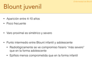 Blount juvenil
• Aparición entre 4-10 años
• Poco frecuente
!
• Varo proximal es simétrico y severo
!
• Punto intermedio entre Blount infantil y adolescente
• Radiológicamente se ve compromiso ﬁsiario “más severo”
que en la forma adolescente
• Epiﬁsis menos comprometida que en la forma infantil
Enfermedad de Blount
 
