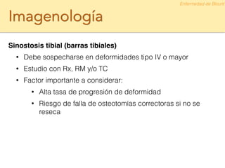 Imagenología
Sinostosis tibial (barras tibiales)!
• Debe sospecharse en deformidades tipo IV o mayor
• Estudio con Rx, RM y/o TC
• Factor importante a considerar:
• Alta tasa de progresión de deformidad
• Riesgo de falla de osteotomías correctoras si no se
reseca
Enfermedad de Blount
 