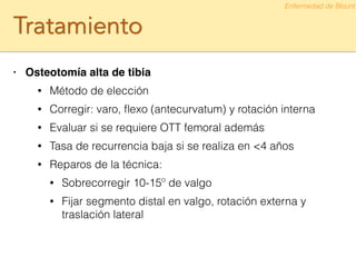 Tratamiento
• Osteotomía alta de tibia!
• Método de elección
• Corregir: varo, ﬂexo (antecurvatum) y rotación interna
• Evaluar si se requiere OTT femoral además
• Tasa de recurrencia baja si se realiza en <4 años
• Reparos de la técnica:
• Sobrecorregir 10-15º de valgo
• Fijar segmento distal en valgo, rotación externa y
traslación lateral
Enfermedad de Blount
 