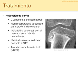 Tratamiento
• Resección de barras!
• Cuando se identiﬁcan barras
• Plan preoperatorio adecuado
para prevenir daño ﬁsiario
• Indicación: pacientes con al
menos 4 años más de
crecimiento
• Habitualmente se realiza en
conjunto a OTT
• Tendría buena tasa de éxito
(>80%)
Enfermedad de Blount
Birch. JAAOS Jul 2013
 