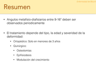 Resumen
• Angulos metaﬁsio-diaﬁsiarios entre 9-16º deben ser
observados periodicamente
!
• El tratamiento depende del tipo, la edad y severidad de la
deformidad:
• Ortopédico: Solo en menores de 3 años
• Quirúrgico:
• Osteotomías
• Epiﬁsiodesis
• Modulación del crecimiento
Enfermedad de Blount
 