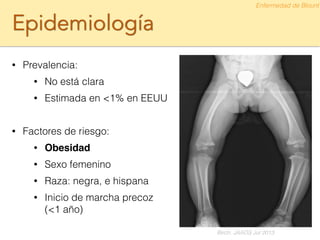Epidemiología
• Prevalencia:
• No está clara
• Estimada en <1% en EEUU
!
• Factores de riesgo:
• Obesidad
• Sexo femenino
• Raza: negra, e hispana
• Inicio de marcha precoz
(<1 año)
Enfermedad de Blount
Birch. JAAOS Jul 2013
 