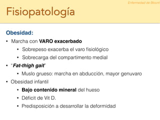 Fisiopatología
Obesidad:!
• Marcha con VARO exacerbado
• Sobrepeso exacerba el varo ﬁsiológico
• Sobrecarga del compartimento medial
• “Fat-thigh gait”
• Muslo grueso: marcha en abducción, mayor genuvaro
• Obesidad infantil
• Bajo contenido mineral del hueso
• Déﬁcit de Vit D.
• Predisposición a desarrollar la deformidad
Enfermedad de Blount
 