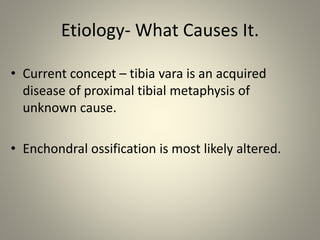 Etiology- What Causes It.
• Current concept – tibia vara is an acquired
disease of proximal tibial metaphysis of
unknown c...