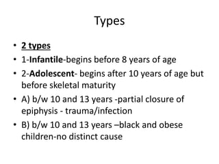 Types
• 2 types
• 1-Infantile-begins before 8 years of age
• 2-Adolescent- begins after 10 years of age but
before skeletal maturity
• A) b/w 10 and 13 years -partial closure of
epiphysis - trauma/infection
• B) b/w 10 and 13 years –black and obese
children-no distinct cause
 