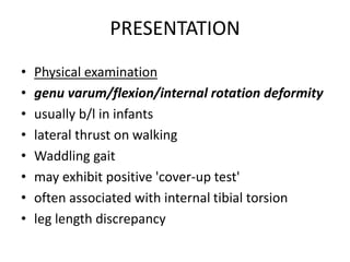 PRESENTATION
• Physical examination
• genu varum/flexion/internal rotation deformity
• usually b/l in infants
• lateral thrust on walking
• Waddling gait
• may exhibit positive 'cover-up test'
• often associated with internal tibial torsion
• leg length discrepancy
 
