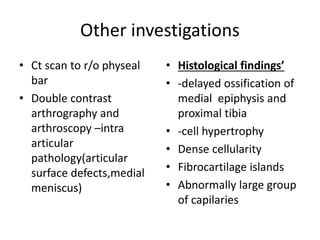 Other investigations
• Ct scan to r/o physeal
bar
• Double contrast
arthrography and
arthroscopy –intra
articular
pathology(articular
surface defects,medial
meniscus)
• Histological findings’
• -delayed ossification of
medial epiphysis and
proximal tibia
• -cell hypertrophy
• Dense cellularity
• Fibrocartilage islands
• Abnormally large group
of capilaries
 