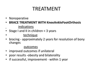 TREATMENT
• Nonoperative
• BRACE TREATMENT WITH KneeAnkleFootOrthosis
indications
• Stage I and II in children < 3 years
• technique
• bracing - approximately 2 years for resolution of bony
changes
outcomes
• improved outcomes if unilateral
• poor results -obesity and bilaterality
• if successful, improvement - within 1 year
 