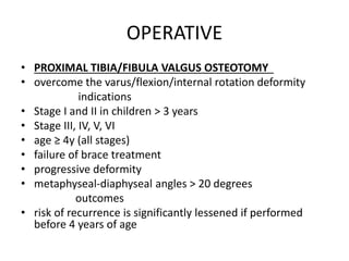 OPERATIVE
• PROXIMAL TIBIA/FIBULA VALGUS OSTEOTOMY
• overcome the varus/flexion/internal rotation deformity
indications
• Stage I and II in children > 3 years
• Stage III, IV, V, VI
• age ≥ 4y (all stages)
• failure of brace treatment
• progressive deformity
• metaphyseal-diaphyseal angles > 20 degrees
outcomes
• risk of recurrence is significantly lessened if performed
before 4 years of age
 