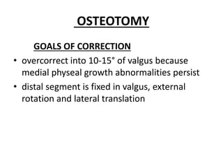 OSTEOTOMY
GOALS OF CORRECTION
• overcorrect into 10-15° of valgus because
medial physeal growth abnormalities persist
• distal segment is fixed in valgus, external
rotation and lateral translation
 