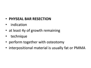 • PHYSEAL BAR RESECTION
• indication
• at least 4y of growth remaining
• technique
• perform together with osteotomy
• interpositional material is usually fat or PMMA
 