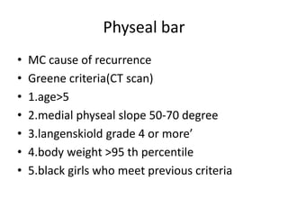 Physeal bar
• MC cause of recurrence
• Greene criteria(CT scan)
• 1.age>5
• 2.medial physeal slope 50-70 degree
• 3.langenskiold grade 4 or more’
• 4.body weight >95 th percentile
• 5.black girls who meet previous criteria
 