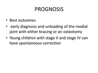 PROGNOSIS
• Best outcomes
• early diagnosis and unloading of the medial
joint with either bracing or an osteotomy
• Young children with stage II and stage IV can
have spontaneous correction
 