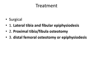 Treatment
• Surgical
• 1. Lateral tibia and fibular epiphysiodesis
• 2. Proximal tibia/fibula osteotomy
• 3. distal femoral osteotomy or epiphysiodesis
 