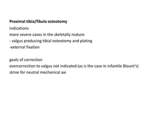 Proximal tibia/fibula osteotomy
indications
more severe cases in the skeletally mature
- valgus producing tibial osteotomy and plating
-external fixation
goals of correction
overcorrection to valgus not indicated (as is the case in infantile Blount's)
strive for neutral mechanical axi
 