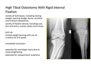 High Tibial Osteotomy With Rigid Internal
Fixation
variety of techniques, including closing
wedge, opening wedge, dome, serrated
and inclined osteotomies
variety of fixation devices including cast,
pins and wires, screws, plates and screws
post-op
limited weight bearing with use of
crutches for 6-8 weeks
immediate correction
potential for neurologic injury due to
acute lengthening
potential for compartment syndrome
 