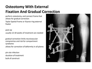 Osteotomy With External
Fixation And Gradual Correction
perform osteotomy, and connect frame that
allows for gradual correction
Taylor Spatial Frame or Ilizarov ring external
fixator
post-op
usually 12-18 weeks of treatment are needed
gradual correction limits neurovascular
compromise and risk for compartment
syndrome
allows for correction of deformity in all planes
pin site infection
duration of treatment
bulk of construct
 