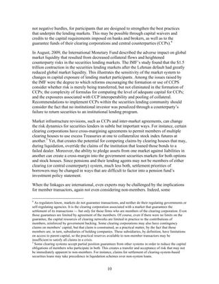 not negative hurdles, for participants that are designed to strengthen the best practices
that underpin the lending markets. This may be possible through capital waivers and
credits to the capital requirements imposed on banks and brokers, as well as to the
guarantee funds of their clearing corporations and central counterparties (CCPs).4

In August, 2009, the International Monetary Fund described the adverse impact on global
market liquidity that resulted from decreased collateral flows and heightened
counterparty risks in the securities lending markets. The IMF’s study found that the $1.5
trillion contraction in the securities lending markets after the Lehman default had greatly
reduced global market liquidity. This illustrates the sensitivity of the market system to
changes in capital exposure of lending market participants. Among the issues raised by
the IMF were the degree to which reforms encouraging the formation or use of CCPS
consider whether risk is merely being transferred, but not eliminated in the formation of
CCPs; the complexity of formulas for computing the level of adequate capital for CCPs;
and the exposures associated with CCP interoperability and pooling of collateral.
Recommendations to implement CCPs within the securities lending community should
consider the fact that no institutional investor was penalized through a counterparty’s
failure to return securities to an institutional lending program.

Market infrastructure revisions, such as CCPs and inter-market agreements, can change
the risk dynamics for securities lenders in subtle but important ways. For instance, certain
clearing corporations have cross-margining agreements to permit members of multiple
clearing houses to use excess Treasuries at one to collateralize stock index futures at
another.5 Yet, that creates the potential for competing claims by clearing houses that may,
during liquidation, override the claims of the institution that loaned those bonds to a
failed dealer. Moreover, the ability to pledge assets from one market against liabilities in
another can create a cross-margin into the government securities markets for both options
and stock houses. Since pensions and their lending agents may not be members of either
clearing (or central counterparty) system, much less both, settlement priorities of
borrowers may be changed in ways that are difficult to factor into a pension fund’s
investment policy statement.

When the linkages are international, even experts may be challenged by the implications
for member transactors, again not even considering non-members. Indeed, some

4
  As regulators know, markets do not guarantee transactions, and neither do their regulating governments or
self-regulating agencies. It is the clearing corporation associated with a market that guarantees the
settlement of its transactions — but only for those firms who are members of the clearing corporation. Even
those guarantees are limited by agreement of the members. Of course, even if there were no limits on the
guarantee, the capital resources of clearing networks are limited in practice to the contributions of
members, reinforced by government backing. Some clearing corporations may also have contingency
claims on members’ capital, but that claim is constrained, as a practical matter, by the fact that those
members are, in turn, subsidiaries of holding companies. These subsidiaries, by definition, have limitations
on access to parent capital, so the practical reserves available to non-member transactors may be
insufficient to satisfy all claims in a crisis.
5
  Some clearing systems accept partial position guarantees from other systems in order to reduce the capital
obligations of members who participate in both. This creates a transfer and acceptance of risk that may not
be immediately apparent to non-members. For instance, claims for settlement of clearing-system-based
securities loans may take precedence in liquidation schemes over non-system loans.


                                                    10
 