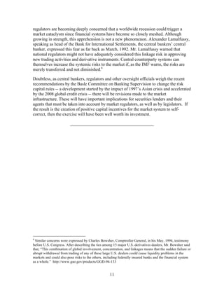 regulators are becoming deeply concerned that a worldwide recession could trigger a
market cataclysm since financial systems have become so closely meshed. Although
growing in strength, this apprehension is not a new phenomenon. Alexander Lamalfussy,
speaking as head of the Bank for International Settlements, the central bankers’ central
banker, expressed this fear as far back as March, 1992. Mr. Lamalfussy warned that
national regulators might not have adequately considered this linkage risk in approving
new trading activities and derivative instruments. Central counterparty systems can
themselves increase the systemic risks to the market if, as the IMF warns, the risks are
merely transferred and not diminished.6

Doubtless, as central bankers, regulators and other oversight officials weigh the recent
recommendations by the Basle Committee on Banking Supervision to change the risk
capital rules -- a development started by the impact of 1997’s Asian crisis and accelerated
by the 2008 global credit crisis -- there will be revisions made to the market
infrastructure. These will have important implications for securities lenders and their
agents that must be taken into account by market regulators, as well as by legislators. If
the result is the creation of positive capital incentives for the market system to self-
correct, then the exercise will have been well worth its investment.

                         ______________________________________




6
  Similar concerns were expressed by Charles Bowsher, Comptroller General, in his May, 1994, testimony
before U.S. Congress. After describing the ties among 15 major U.S. derivatives dealers, Mr. Bowsher said
that, “This combination of global involvement, concentration, and linkages means that the sudden failure or
abrupt withdrawal from trading of any of these large U.S. dealers could cause liquidity problems in the
markets and could also pose risks to the others, including federally insured banks and the financial system
as a whole.” http://www.gao.gov/products/GGD-94-133


                                                    11
 