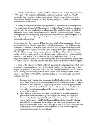 At a very fundamental level, securities lenders help to make the markets more efficient. A
1999 report by the international bank and brokerage regulators (CPSS and IOSCO)
concluded that, “Securities lending markets are a vital component of domestic and
international financial markets, providing liquidity and greater flexibility to securities,
cash and derivatives markets.”

The supply of lendable securities is highly sensitive to the actions of federal regulators.
The Department of Labor’s 1981 amendment of its Prohibited Transactions Exemption to
ease its rules for securities lending greatly increased the level of securities available to
borrowers, as well as the income to pensioners. Indeed, it has been estimated that the
earnings from securities lending programs alone can enhance the portfolio’s yield to a
level that can take as much as a year off the viable retirement age of new workers
entering the labor market.

Let me pause here for a moment. If I say that securities lending is important, I do not
mean to say that problems do not exist in the lending community. Nor do I intend my
comments to be taken as a defense of the status quo, such that pensioners might once
again be deprived of access to their own funds in the uncertain days of financial crisis.
We should not, as a people, subject our elders to added fears of loss of their retirement
funds. Life is uncertain enough in our advancing years without adding risk to our 401(k)
accounts. Yet it will serve as no benefit if the unintended consequences of new
regulations are to undermine the ability of the capital markets to contribute to the welfare
of today’s workers, senior citizens and other beneficiaries of Defined Contribution plans.

The cause of the lockups was the illiquidity of certain asset-backed securities, which were
included in the cash collateral pools of those funds that lent out their securities. In that
regard, the problems of securities lenders and their investor/beneficiaries are the same as
those of many other commingled funds in the United States during the recent market
crisis. This is not the first time that securities lending has been incorrectly linked with
nefarious activities.

   •   For many years, institutional investors refused to lend securities in the belief that
       by so doing they would be feeding the short sellers, who would then act to reduce
       the value of their portfolios. A major study that I led, for which I presented the
       findings at a World Bank / IMF conference in Moscow, demonstrated that the
       short sellers actually preserved portfolio values, especially during times of
       greatest market stress.
   •   More recently, hedge funds were seen by academics as manipulators voting
       proxies to subvert the corporate governance process through with borrowed
       shares, to the disadvantage of the long-term investors who had lent them the
       shares. In fact, a study that I led and presented to the Securities and Exchange
       Commission, demonstrated that sound alternatives existed to explain the vast
       majority of suspicious loans. The activity spikes seen as evidence of manipulation
       were actually caused by lenders recalling shares to vote, thereby triggering
       substitutions among the borrowing firms.




                                             2
 