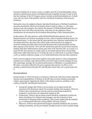 Securities lending, by its nature, creates a complex network of interrelationships whose
intentions and processes may be misunderstood and wrongfully accused. It may be said
that the workings of the US Congress attract similarly-misinformed disbelievers. In both
cases, the true cause of the problem often lies outside the boundaries of the accused
institution.

During the crisis, the suddenly-illiquid, individual beneficiaries of Defined Contribution
accounts absorbed the effects of investment choices made by others, i.e., their plan
sponsors and cash managers. By contrast, the sponsors of Defined Benefit plans have to
absorb the losses from their own decisions, since they are the employers whose
contributions are increased by the investment shortcomings of their retirement plans.

In that context, DC plan sponsors, unlike Defined Benefit plan sponsors, have no
financial incentive to increase investment revenue, such as securities lending income, for
their beneficiaries. To the extent that DC plan sponsors have fiduciary responsibility for
investment decisions, they bear risks which create contra-incentives to engage in
securities lending and make other risk/reward decisions that could ultimately increase
their exposure to the trial bar. All in all, DC beneficiaries gain the income from securities
lending while their administrators merely gain more work and more risk. As a result, it is
easier for DC plan sponsors to simply reject as investment options those mutual funds
which lend, rather than learn how to evaluate the ways in which risks in securities lending
evolve as market conditions change, so as to help beneficiaries fine-tune their exposures.

Such a decision appears to have been made by many plan sponsors, whose management
mandates now routinely reject the possibility of income from securities lending services.
Not surprisingly, perhaps, the investment performance of DB plans is exceeding that of
DC plans, even when offered by the same corporate plan sponsor. In effect, we’re
creating a yield deviation between DC and DB plans where there isn’t a good reason for
it.

Recommendations

Going forward, it will be necessary to construct a framework with more closely aligns the
interests and responsibilities of all those in the DC plan securities lending community,
without unnecessarily impairing the ability of the market system to contribute to the
welfare of both DC and DB plan beneficiaries.

   •   Among the changes that I believe are necessary are an improvement and
       extension of the disclosure regime for securities lending cash managers. However,
       I believe that such disclosures must be incentives-based and tempered by
       competitive sensitivities, not imposed by regulatory fiat.
   •   Furthermore, I believe that an expert council should be established to define the
       limits of prudence for collateral cash managers, one that is based on close
       monitoring of changing market conditions. That council might either be modeled
       on, or incorporated within the existing ERISA Advisory Council.
   •   Moreover, I believe that educational programs should be funded by the securities
       lending community, not the government, through incentives such as capital charge


                                             3
 