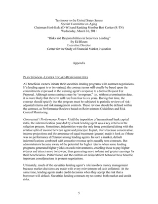 Testimony to the United States Senate
                            Special Committee on Aging
         Chairman Herb Kohl (D-WI) and Ranking Member Bob Corker (R-TN)
                            Wednesday, March 16, 2011

                   “Risks and Responsibilities in Securities Lending”
                                      By Ed Blount
                                   Executive Director
                   Center for the Study of Financial Market Evolution



                                         Appendix



PLAN SPONSOR - LENDER / BOARD RESPONSIBILITIES

All beneficial owners initiate their securities lending programs with contract negotiations.
If a lending agent is to be retained, the contract terms will usually be based upon the
commitments expressed in the winning agent’s response to a formal Request For
Proposal. Although some contracts may be “evergreen,” i.e., without a termination date,
it is more likely that the term will run from four to six years. During that time, the
contract should specify that the program must be subjected to periodic reviews of risk-
adjusted returns and risk management controls. These reviews should be defined within
the contract, as Performance Reviews based on Reinvestment Guidelines and Risk
Control Monitoring.

Contractual / Performance Review: Until the imposition of international bank capital
rules, the indemnification provided by a bank lending agent was a key criteria in the
selection process. Sometimes, indemnities were the only issue considered along with the
relative split of income between agent and principal. In part, that’s because conservative
income projections and the assurance of equal treatment (queues) made it look as if there
was no performance difference among lending agents. In such a market, default
indemnifications combined with attractive revenue splits usually won contracts. But
administrators became aware of the potential for higher returns when some lending
programs generated higher yields on cash reinvestments, enabling those to pay higher
rebates and attract more borrowers, thus generating more volume and greater earnings for
their beneficiaries. Performance and the controls on reinvestment behavior have become
important considerations in present negotiations.

Ultimately, much of the securities lending agent’s role involves money management
because market decisions are made with every reinvestment of cash collateral. At the
same time, lending agents make credit decisions when they accept the risk that a
borrower will default. Securities lending contracts try to control both market and credit
risks.



                                             5
 