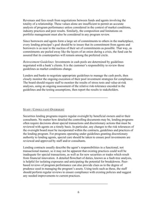 Revenues and fees result from negotiations between funds and agents involving the
totality of a relationship. These values alone are insufficient to permit an accurate
analysis of program performance unless considered in the context of market conditions,
industry practices and peer results. Similarly, the composition and limitations on
portfolio management must also be considered in any program review.

Since borrowers and agents form a large set of commitments to others in the marketplace,
every lending principal’s goal should be to insure that its commitment from agents and
borrowers is as near to the nucleus of their set of commitments as possible. That way, as
commitments are peeled away like the layers of an onion during a crisis, the fund can be
assured that its counterparties will remain among the preferred circle.

Reinvestment Guidelines: Investments in cash pools are determined by guidelines
negotiated with a bank’s clients. It is the customer’s responsibility to review those
guidelines as market conditions change.

Lenders and banks to negotiate appropriate guidelines to manage the cash pools, then
closely monitor the ongoing execution of their pool investment strategies for compliance.
The board should require staff to monitor the results of stress tests and value-at-risk
analyses, using an ongoing assessment of the relative risk-tolerance encoded in the
guidelines and the testing assumptions, then report the results to stakeholders.

                     ______________________________________



STAFF / CONSULTANT OVERSIGHT

Securities lending programs require regular oversight by beneficial owners and/or their
consultants. No matter how detailed the controlling documents may be, lending programs
often require decisions about special transactions and discretionary actions that must be
reviewed with agents on a timely basis. In particular, any changes to the risk tolerances of
the oversight board must be incorporated within the contracts, guidelines and practices of
the lending program. For programs operating under guidelines granting discretionary
authority to lending agents, special care should be taken to ensure pool investments are
reviewed and approved by staff and/or consultants.

Lending contracts usually describe the agent’s responsibilities in a functional, not
transactional manner, so it may not be apparent that existing practices could well be
inadequate for special transactions, as well as for new securities or trades which result
from financial innovation. A detailed flowchart of duties, known as a fault-tree analysis,
is helpful for isolating exposures and anticipating the potential for breakdowns. Peer-
based reviews of program performance can also provide clues as to the degree of
prudence used in managing the program’s assets. Using tools such as these, the staff
should perform regular reviews to ensure compliance with existing policies and suggest
any needed improvements to current practices.

                     ______________________________________


                                             6
 