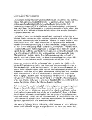 LENDING AGENT RESPONSIBILITIES

Lending agents manage lending programs in a fashion very similar to the ways that banks
manage their depository and credit operations. The recommended best practices for
lending agents have been defined by the securities lending division of the Risk
Management Association (RMA), which is the professional association for commercial
bank loan officers. The division’s executive committee, consisting of senior officers from
several of the largest and most experienced lending agents, are responsible for updating
the guidelines as appropriate.

Liabilities are created when broker-borrowers deposit cash with the lending agent as
collateral for their borrowed securities. Assets are purchased with the cash by the lending
agent’s cash management division, so as to earn a profit for the lenders. Generally, these
reinvested pool assets have a longer maturity than the deposit liabilities. The longer
maturities create an asset-liability gap, or a “duration mismatch.” The pool assets may
also have a lower credit quality than the loaned assets, which creates a “credit mismatch.”
These mismatches allow the lending program to earn a profit over the rebates on cash
deposits that are paid to the securities-borrower-depositors. Securities lending cash pools
have different liquidity risks from other cash management and money market funds.
When retail money funds are gaining deposits from shareholders, the cash pools of
securities lenders are often shrinking. As a result, the mismatches create complex risks
that are the responsibility of the lending agent to manage, as described below:

Interest rate monitoring: It is the cash manager’s duty to monitor the volatility of the
deposits. If deposits fluctuate rapidly, then the duration mismatch must be shortened to
allow an extra liquidity buffer. Credit mismatches can create heightened exposures for
the pool during times of economic stress. The cash manager must monitor the direction of
interest rates, default rates and the spread between short- and long-term rates. The spread
among many maturities in the fixed income market is called the “yield curve” when
shown on a graph. The shape of the curve can change very rapidly and in unexpected
ways, especially when interest rates are moving up or down rapidly. Those changes can
have a huge influence on the level of risks and on the potential for losses in the cash pool,
because they strongly influence the volatility of deposit liabilities.

Desk monitoring: The agent’s trading desk is in the best position to anticipate significant
changes in the volatility of deposit liabilities, for one borrower or for all approved
borrowers. If a borrower fails to return a securities loan when it is recalled, the trading
desk is well positioned to understand whether an “event of default” should be declared,
thus triggering a wholesale termination of all loans and a return of cash collateral to the
defaulting borrower. However, the cash manager must also be consulted in the event that
a duration mismatch in the pool may have created a situation where the lender might be
exposed to liquidation losses from depressed asset values.

Loan inventory buffering: When a lender sells portfolio securities, or a lender wishes to
vote the loaned securities, the agent will try to reallocate the loan to other lenders in its


                                               7
 
