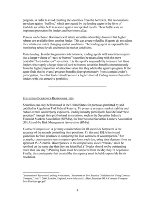 program, in order to avoid recalling the securities from the borrower. The reallocations
are taken against “buffers,” which are created by the lending agent in the form of
lendable securities held in reserve against unexpected recalls. These buffers are an
important protection for lenders and borrowers alike.

Returns and rebates: Borrowers will return securities when they discover that higher
rebates are available from another lender. This can create volatility if agents do not adjust
their rebates to match changing market conditions. The lending agent is responsible for
monitoring rebate levels and trends in market conditions.

Ratio lending: In order to generate cash balances, lending agents will sometimes require
that a larger volume of “easy-to-borrow” securities be taken along with the more
desirable “hard-to-borrow” securities. It is the agent’s responsibility to insure that those
lenders who supply a larger share of hard-to-borrow securities benefit commensurately
from the higher proportion of attractive value that they add to the agent’s program. If the
agent finds that its overall program benefits disproportionately from a certain lender’s
participation, then that lender should receive a higher share of lending income than other
lenders with less attractive portfolios.

                        ______________________________________



SECURITIES BORROWER RESPONSIBILITIES

Securities can only be borrowed in the United States for purposes permitted by and
codified in Regulation T of Federal Reserve. To preserve systemic market stability and
reduce overall counterparty exposures, leading industry participants have defined “best
practices” through their professional associations, such as the Securities Industry
Financial Markets Association (SIFMA), the International Securities Lenders Association
(ISLA) and the Risk Management Association (RMA).

Contract Comparison: A primary consideration for all securities borrowers is the
accuracy of the records controlling their positions. To that end, ISLA has issued
guidelines for best practices in comparing the loan contracts of counterparties.1 For
example, counterparties must compare open loans each day, using data elements from an
approved ISLA matrix. Discrepancies in the comparisons, called “breaks,” must be
resolved on the same day that they are identified. (“Breaks should not be outstanding
more than one day.”) Pending loans must be compared from the day they’re negotiated.
Finally, the counterparty that created the discrepancy must be held responsible for its
resolution.




1
 International Securities Lending Association, “Statement on Best Practice Guidelines for Using Contract
Compare,” July 7, 2006, London, England; www.isla.co.uk/.../Best_Practices/ISLA-Contract-Compare-
Best-Practices-ppt.pdf


                                                    8
 