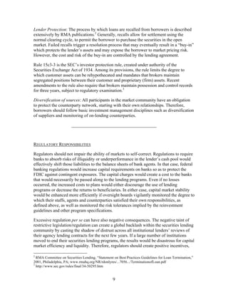 Lender Protection: The process by which loans are recalled from borrowers is described
extensively by RMA publications.2 Generally, recalls allow for settlement using the
normal clearing cycle, to permit the borrower to purchase the securities in the open
market. Failed recalls trigger a resolution process that may eventually result in a “buy-in”
which protects the lender’s assets and may expose the borrower to market pricing risk.
However, the cost and risk of the buy-in are controlled by the lending agreement.

Rule 15c3-3 is the SEC’s investor protection rule, created under authority of the
Securities Exchange Act of 1934. Among its provisions, the rule limits the degree to
which customer assets can be rehypothecated and mandates that brokers maintain
segregated positions between their customer and proprietary (firm) assets. Recent
amendments to the rule also require that brokers maintain possession and control records
for three years, subject to regulatory examination.3

Diversification of sources: All participants in the market community have an obligation
to protect the counterparty network, starting with their own relationships. Therefore,
borrowers should follow basic investment management disciplines such as diversification
of suppliers and monitoring of on-lending counterparties.

                        ______________________________________



REGULATORY RESPONSIBILITIES

Regulators should not impair the ability of markets to self-correct. Regulations to require
banks to absorb risks of illiquidity or underperformance in the lender’s cash pool would
effectively shift those liabilities to the balance sheets of bank agents. In that case, federal
banking regulations would increase capital requirements on banks so as to protect the
FDIC against contingent exposures. The capital charges would create a cost to the banks
that would necessarily be passed along to the lending programs. Even if no losses
occurred, the increased costs to plans would either discourage the use of lending
programs or decrease the returns to beneficiaries. In either case, capital market stability
would be enhanced more efficiently if oversight boards vigilantly monitored the degree to
which their staffs, agents and counterparties satisfied their own responsibilities, as
defined above, as well as monitored the risk tolerances implied by the reinvestment
guidelines and other program specifications.

Excessive regulation per se can have also negative consequences. The negative taint of
restrictive legislation/regulation can create a global backlash within the securities lending
community by casting the shadow of distrust across all institutional lenders’ reviews of
their agency lending contracts for the next few years. If a large number of institutions
moved to end their securities lending programs, the results would be disastrous for capital
market efficiency and liquidity. Therefore, regulators should create positive incentives,

2
  RMA Committee on Securities Lending, “Statement on Best Practices Guidelines for Loan Termination,”
2001, Philadelphia, PA; www.rmahq.org/NR/rdonlyres/...7056.../TerminationofLoan.pdf
3
  http://www.sec.gov/rules/final/34-50295.htm


                                                  9
 