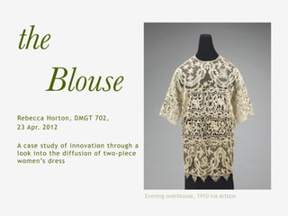 the
  
Blouse
Rebecca Horton, DMGT 702,
23 Apr. 2012

A case study of innovation through a
look into the diffusion of two-piece
women’s dress




                                       Evening overblouse, 1910 via Artstor
 