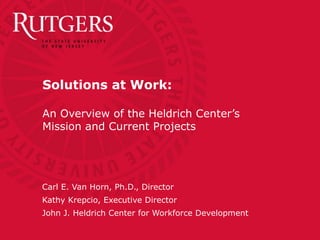 Solutions at Work:
An Overview of the Heldrich Center’s
Mission and Current Projects
Carl E. Van Horn, Ph.D., Director
Kathy Krepcio, Executive Director
John J. Heldrich Center for Workforce Development
 