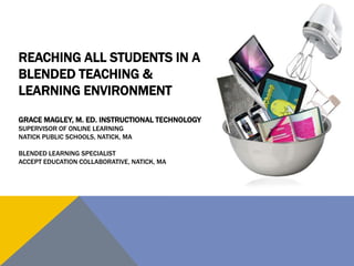 REACHING ALL STUDENTS IN A
BLENDED TEACHING &
LEARNING ENVIRONMENT
GRACE MAGLEY, M. ED. INSTRUCTIONAL TECHNOLOGY
SUPERVISOR OF ONLINE LEARNING
NATICK PUBLIC SCHOOLS, NATICK, MA
BLENDED LEARNING SPECIALIST
ACCEPT EDUCATION COLLABORATIVE, NATICK, MA

 