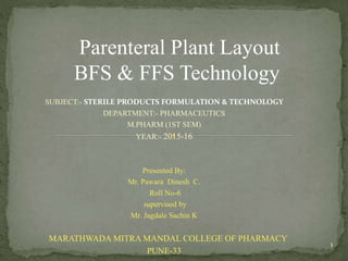 Parenteral Plant Layout
BFS & FFS Technology
SUBJECT:- STERILE PRODUCTS FORMULATION & TECHNOLOGY
DEPARTMENT:- PHARMACEUTICS
M.PHARM (1ST SEM)
YEAR:- 2015-16
Presented By:
Mr. Pawara Dinesh C.
Roll No-6
supervised by
Mr. Jagdale Sachin K
MARATHWADA MITRA MANDAL COLLEGE OF PHARMACY
PUNE-33
1
 