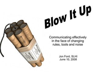 Blow It Up Communicating effectively in the face of changing rules, tools and noise Jon Ford, SLHI June 10, 2008 