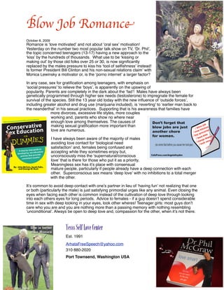 Blow Job Romance
October 8, 2009
Romance is ʻlove motivatedʼ and not about ʻoral sexʼ motivation!
Yesterday on the number two most popular talk show on TV, ʻDr. Philʼ,
the topic concerned teenagers (13-17) having a new approach to the
ʻkissʼ by the hundreds of thousands. What use to be ʻkissing or
making outʼ by those old folks over 25 or 30, is now signiﬁcantly
replaced by the males pressure to kiss his ʻtool of selﬁshnessʼ instead!
Is former President Bill Clinton and his non-sexual relations claimʼ with
Monica Lewinsky a motivator or, is the ʻporno internetʼ a larger factor?

In any case, sex for gratiﬁcation among teenagers, with emphasis on
ʻsocial pressuresʼ to relieve the ʻboysʼ, is apparently on the upswing of
popularity. Parents are completely in the dark about the ʻfadʼ! Males have always been
genetically programmed through higher sex needs (testosterone) to impregnate the female for
survival of the species. Still the 13 year old today with the new inﬂuence of ʻoutside forcesʼ,
including greater alcohol and drug use (marijuana included), is ʻrevertingʼ to ʻearlier man back to
the neanderthalʼ in his sexual practices. Supporting that is his awareness that families have
               more divorces, excessive life styles, more couples
               working and, parents who show no where near
               enough love among themselves. The causes of
               making sexual gratiﬁcation more important than
               love are numerous.

                  I have always been aware of the majority of males
                  avoiding love contact for ʻbiological need
                  satisfactionʼ and, females being confused and
                  accepting while they sometimes enjoy but,
                  unconsciously miss the ʻsupernatural/conscious
                  loveʼ that is there for those who put it as a priority.
                  Meaningless sex has itʼs place with consensual
                  mature people, particularly if people already have a deep connection with each
                  other. Superconscious sex means ʻdeep loveʼ with no inhibitions to a total merger
                  with the other.

Itʼs common to avoid deep contact with oneʼs partner in lieu of ʻhaving funʼ not realizing that one
or both (particularly the male) is just satisfying primordial urges like any animal. Even closing the
eyes when facing each other is common instead of the cultivation of deep love through looking
into each others eyes for long periods. Advice to females - if a guy doesnʼt spend considerable
time in sex with deep looking in your eyes, look other wheres! Teenager girls: most guys donʼt
care who you are and you are nothing more than a passing memory with nothing resembling
ʻunconditionalʼ. Always be open to deep love and, compassion for the other, when itʼs not there.



                     
    Yesss Self Love Center
                     
    Est. 1991
                     
    ArhataFreeSpeech@yahoo.com
                     
    310 880-2020
                     
    Port Townsend, Washington USA
 