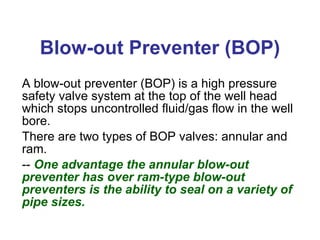 Blow-out Preventer (BOP) A blow-out preventer (BOP) is a high pressure safety valve system at the top of the well head which stops uncontrolled fluid/gas flow in the well bore. There are two types of BOP valves: annular and ram. --  One advantage the annular blow-out preventer has over ram-type blow-out preventers is the ability to seal on a variety of pipe sizes. 