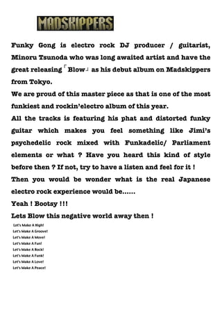 Funky Gong is electro rock DJ producer / guitarist,
Minoru Tsunoda who was long awaited artist and have the
great releasing Blow」as his debut album on Madskippers
               「

from Tokyo.
We are proud of this master piece as that is one of the most
funkiest and rockin’electro album of this year.
All the tracks is featuring his phat and distorted funky
guitar which makes you feel something like Jimi’s
psychedelic rock mixed with Funkadelic/ Parliament
elements or what ? Have you heard this kind of style
before then ? If not, try to have a listen and feel for it !
Then you would be wonder what is the real Japanese
electro rock experience would be……
Yeah ! Bootsy !!!
Lets Blow this negative world away then !
Let's Make A High!
Let's Make A Groove!
Let's Make A Move!
Let's Make A Fun!
Let's Make A Rock!
Let's Make A Funk!
Let's Make A Love!
Let's Make A Peace!
 