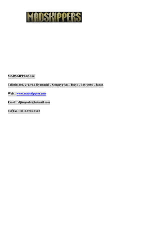 MADSKIPPERS Inc.

Taliesin 301, 2-23-12 Oyamadai , Setagaya-ku , Tokyo , 158-0086 , Japan

Web : www.madskippers.com

Email : djtsuyoshi@hotmail.com

Tel/Fax : 81.3.3705.9542
 