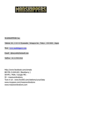 MADSKIPPERS Inc.

Taliesin 301, 2-23-12 Oyamadai , Setagaya-ku , Tokyo , 158-0086 , Japan

Web : www.madskippers.com

Email : djtsuyoshi@hotmail.com

Tel/Fax : 81.3.3705.9542




http://www.facebook.com/simata
BB PIN 214441A9 ( Blackberry )
SKYPE / MSN / Google ME :
ID : massivevibrations
Tune in at : www.live365.com/stations/zurya?play
www.myspace.com/massivevibrations
www.massivevibrations.com
 