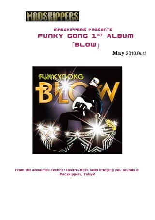 MADSKIPPERS presents
                                   st
            Funky Gong 1   album
                  「 BlOW 」
                                                    May .2010.Ou t !




From the acclaimed Techno/Electro/Rock label bringing you sounds of
                       Madskippers, Tokyo!

  　　　　　　　　　　　
 