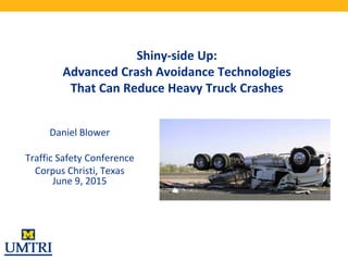 Shiny-side Up:
Advanced Crash Avoidance Technologies
That Can Reduce Heavy Truck Crashes
Daniel Blower
Traffic Safety Conference
Corpus Christi, Texas
June 9, 2015
 